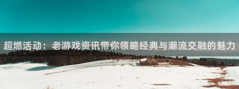 天美娱乐开户测速：超燃活动：老游戏资讯带你领略经典与潮流交融