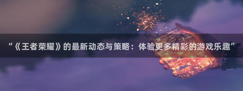 天美娱乐网址官网：“《王者荣耀》的最新动态与策略：体验更多精
